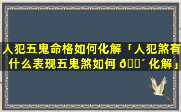 人犯五鬼命格如何化解「人犯煞有什么表现五鬼煞如何 🌴 化解」